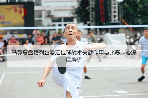 马竞复盘格列兹曼定位球战术关键作用与比赛走势深度解析