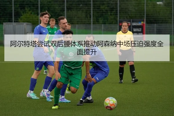 阿尔特塔尝试双后腰体系推动阿森纳中场压迫强度全面提升