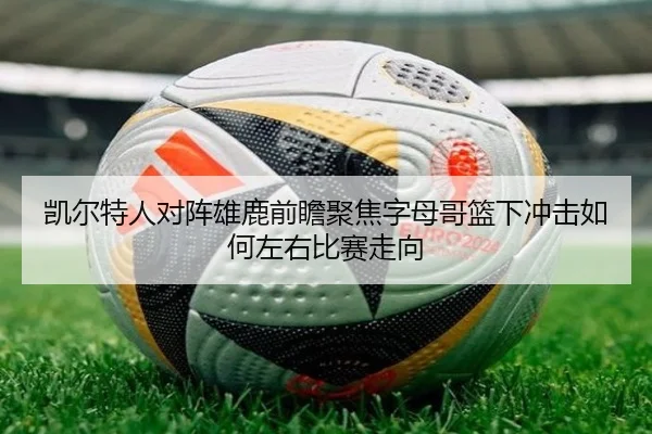 凯尔特人对阵雄鹿前瞻聚焦字母哥篮下冲击如何左右比赛走向