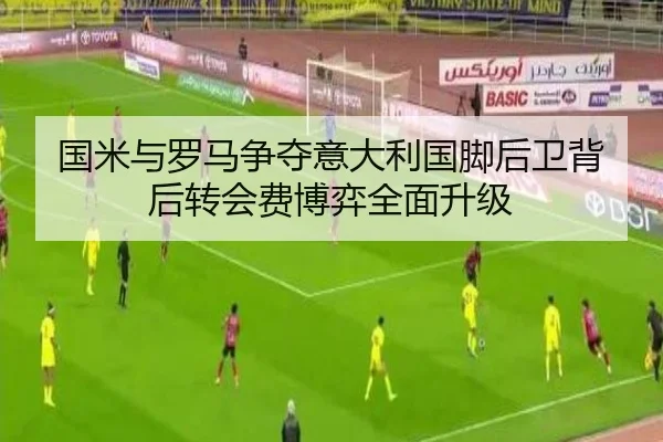 国米与罗马争夺意大利国脚后卫背后转会费博弈全面升级