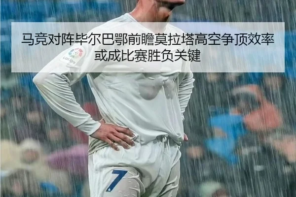 马竞对阵毕尔巴鄂前瞻莫拉塔高空争顶效率或成比赛胜负关键